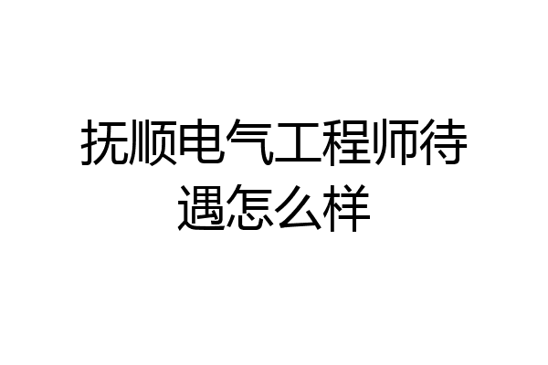 抚顺电气工程师待遇怎么样