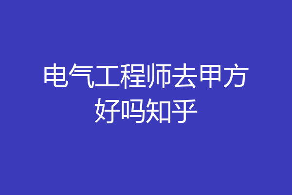 电气工程师去甲方好吗知乎