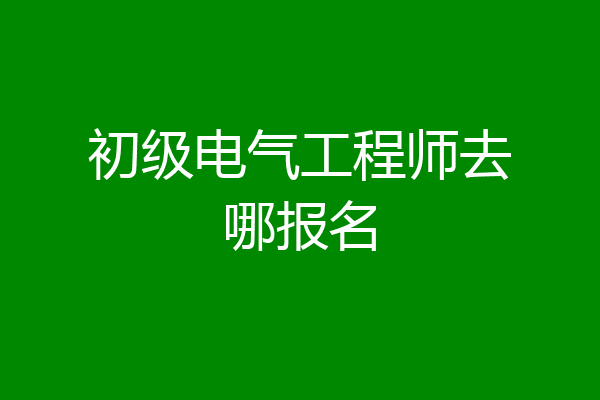 初级电气工程师去哪报名