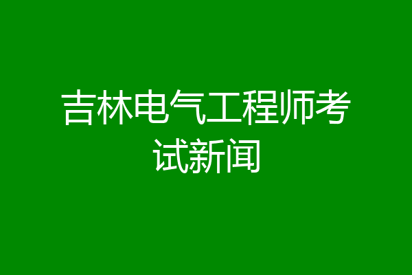 吉林电气工程师考试新闻