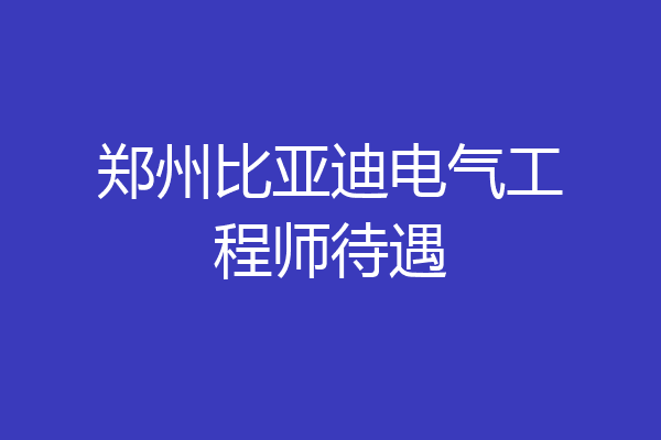 郑州比亚迪电气工程师待遇