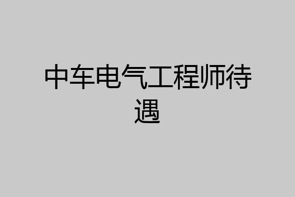 中车电气工程师待遇