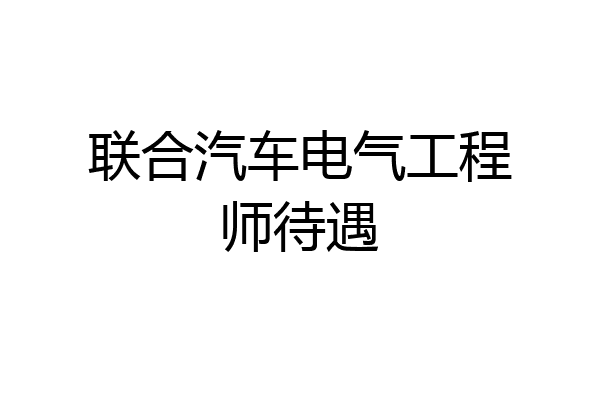联合汽车电气工程师待遇