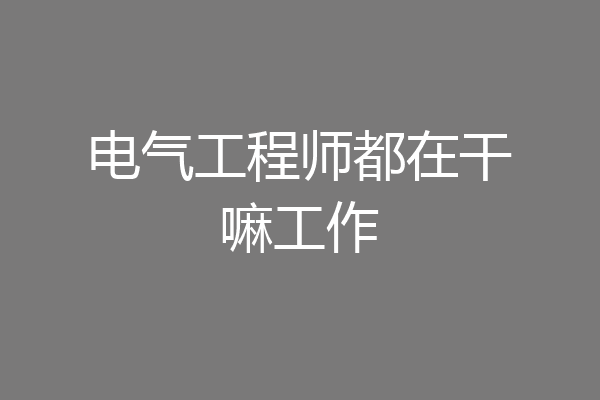 电气工程师都在干嘛工作