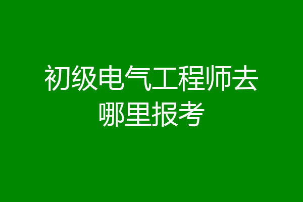 初级电气工程师去哪里报考