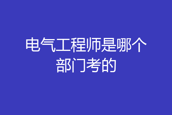 电气工程师是哪个部门考的