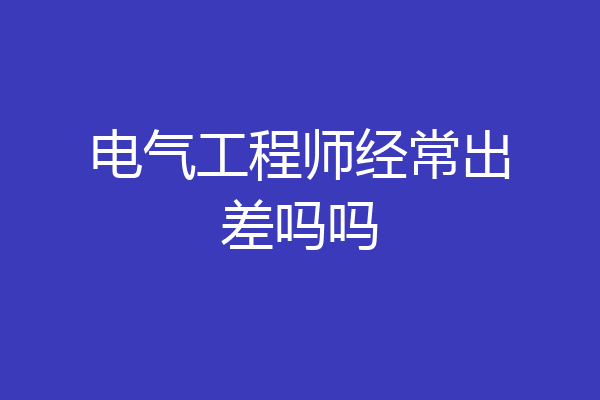 电气工程师经常出差吗吗