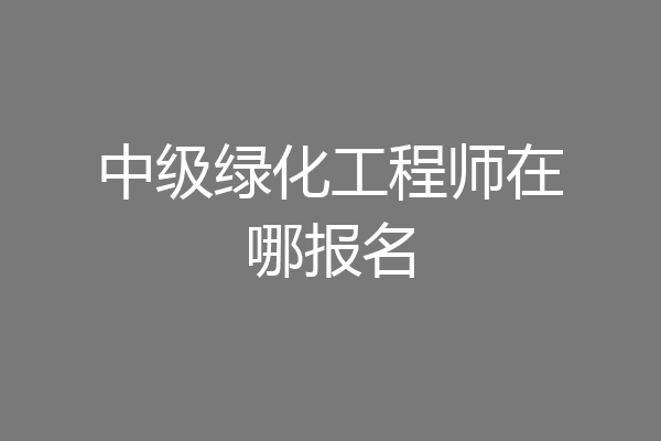 中级绿化工程师在哪报名
