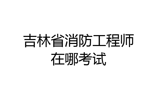 吉林省消防工程师在哪考试