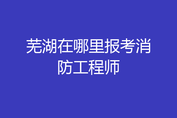 芜湖在哪里报考消防工程师