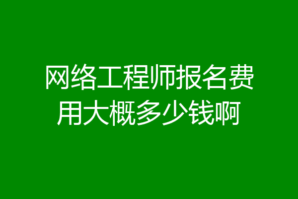 网络工程师报名费用大概多少钱啊