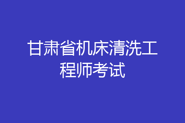 甘肃省机床清洗工程师考试