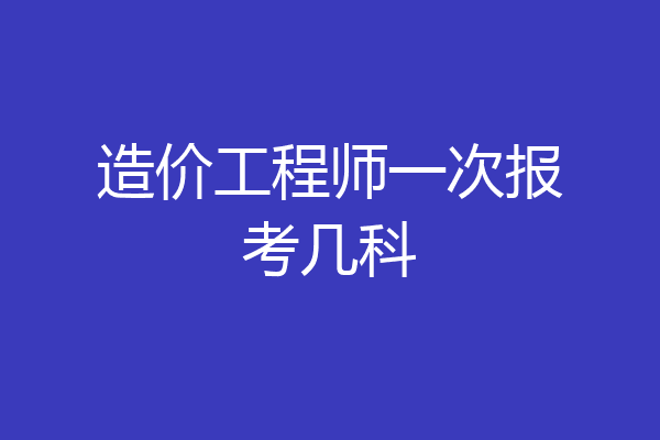 造价工程师一次报考几科