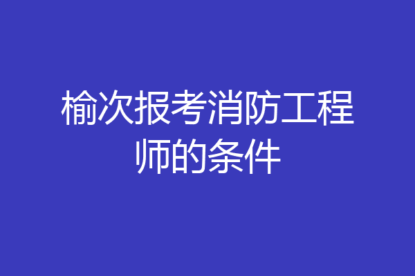 榆次报考消防工程师的条件