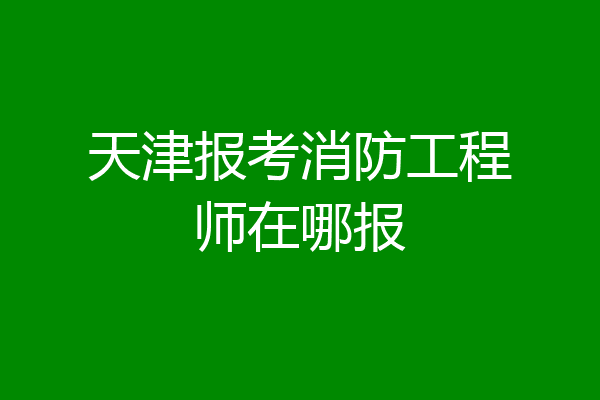 天津报考消防工程师在哪报