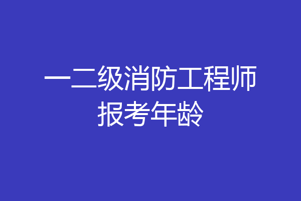 一二级消防工程师报考年龄