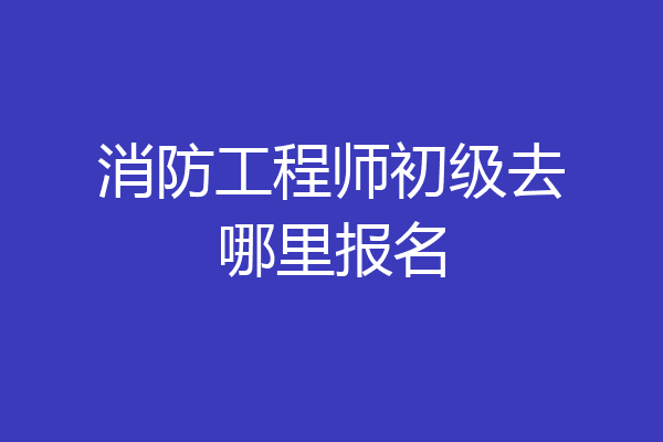 消防工程师初级去哪里报名