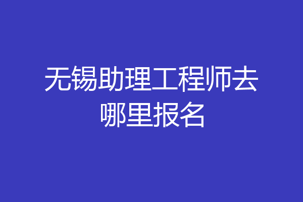 无锡助理工程师去哪里报名