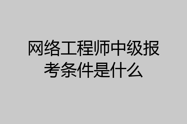 网络工程师中级报考条件是什么