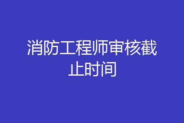 消防工程师审核截止时间