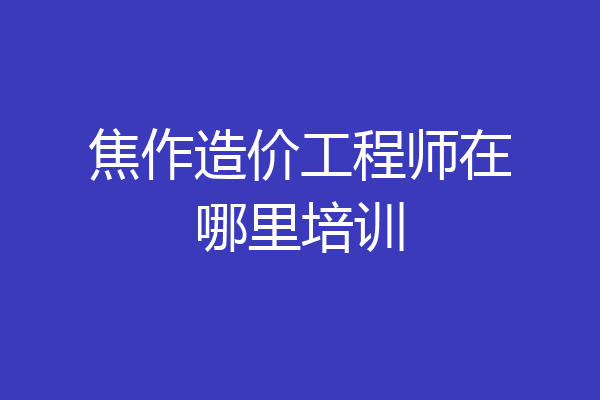 焦作造价工程师在哪里培训