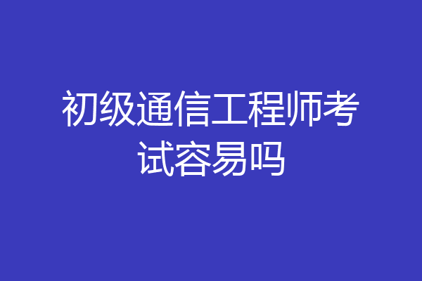 初级通信工程师考试容易吗
