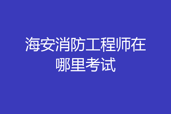 海安消防工程师在哪里考试