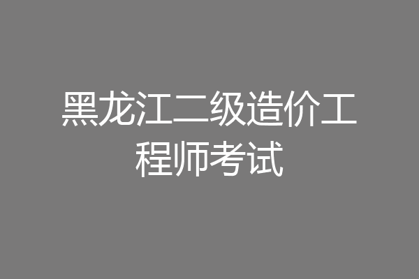 黑龙江二级造价工程师考试
