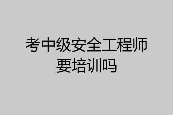 考中级安全工程师要培训吗