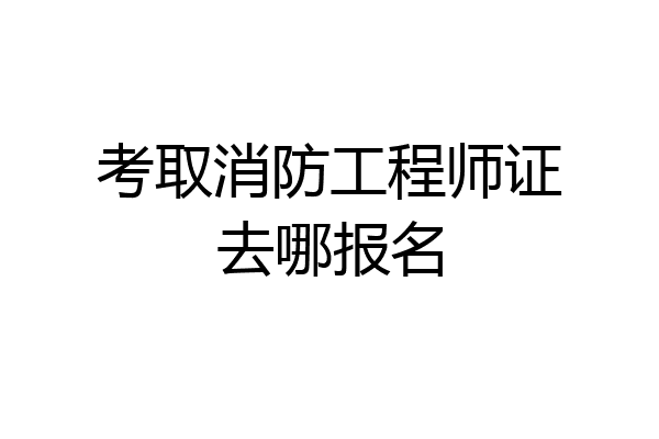 考取消防工程师证去哪报名