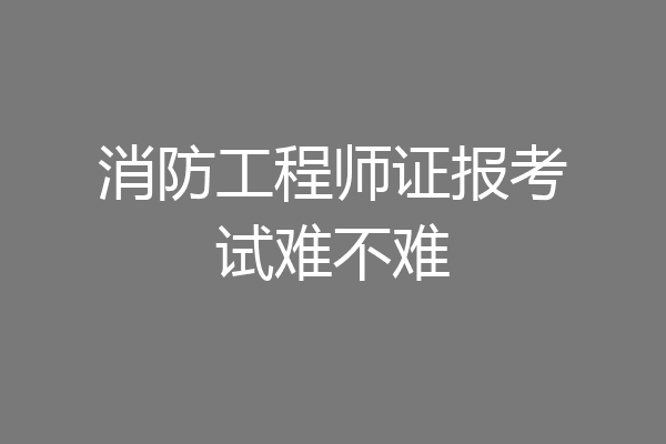 消防工程师证报考试难不难
