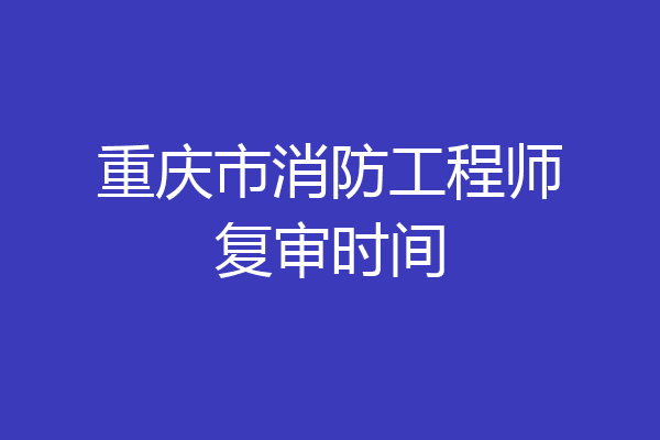 重庆市消防工程师复审时间