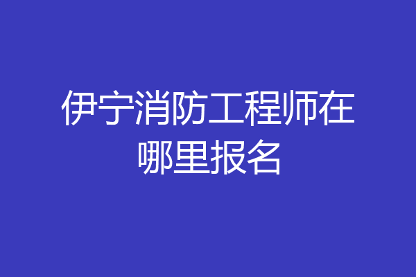 伊宁消防工程师在哪里报名