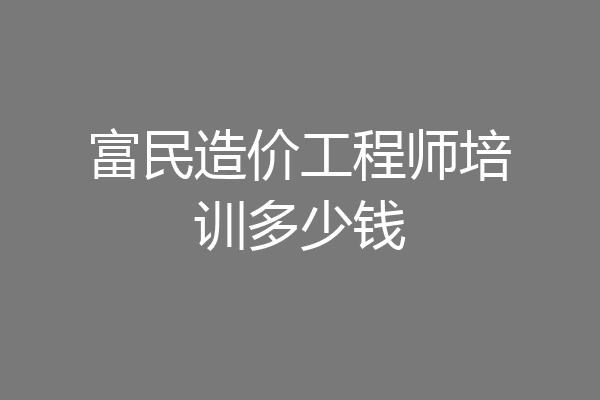 富民造价工程师培训多少钱