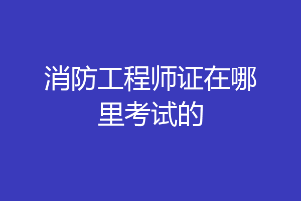 消防工程师证在哪里考试的