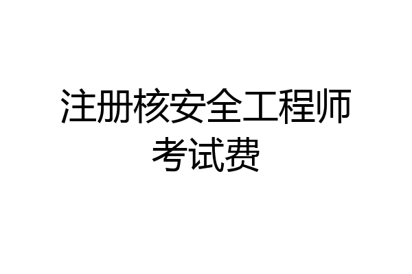 注册核安全工程师考试费