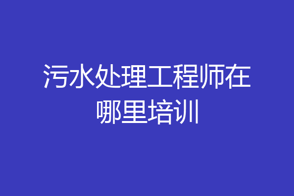 污水处理工程师在哪里培训