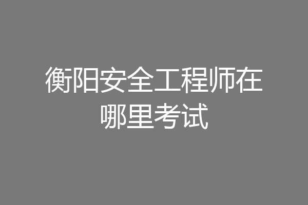 衡阳安全工程师在哪里考试
