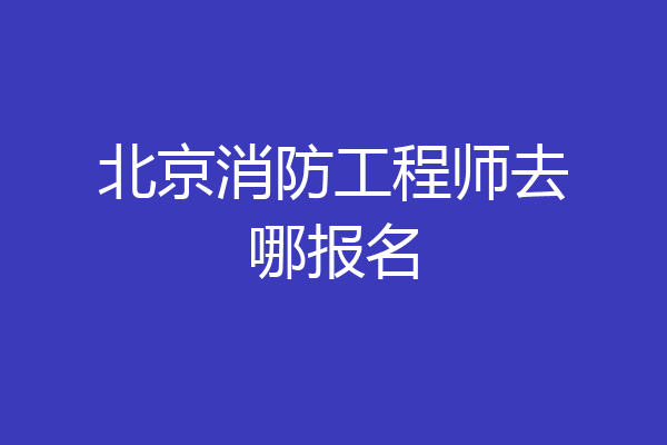 北京消防工程师去哪报名