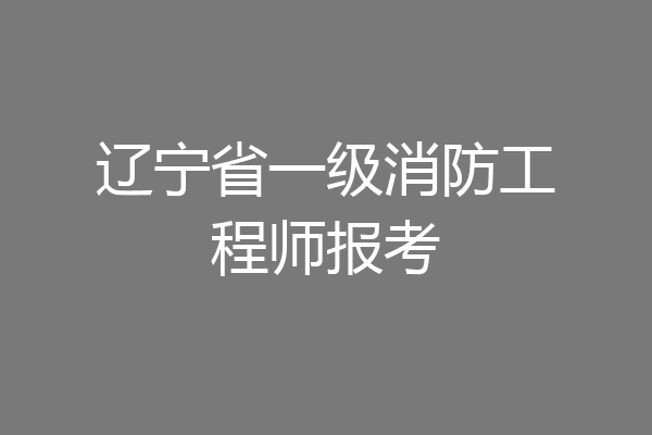 辽宁省一级消防工程师报考