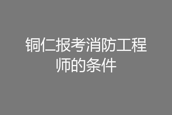 铜仁报考消防工程师的条件