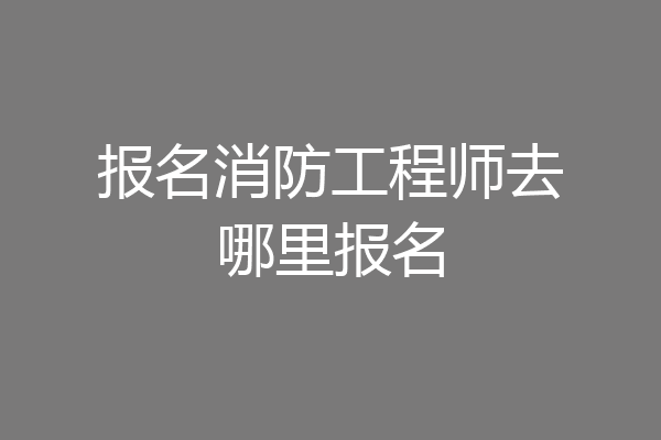报名消防工程师去哪里报名