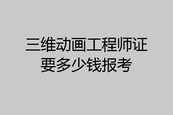 三维动画工程师证要多少钱报考