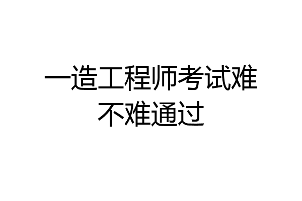 一造工程师考试难不难通过