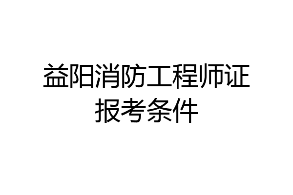 益阳消防工程师证报考条件