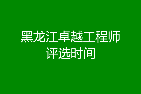黑龙江卓越工程师评选时间
