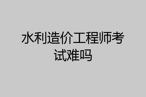 水利造价工程师考试难吗