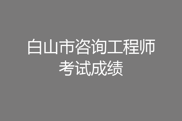 白山市咨询工程师考试成绩