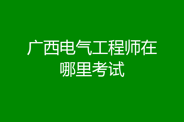 广西电气工程师在哪里考试