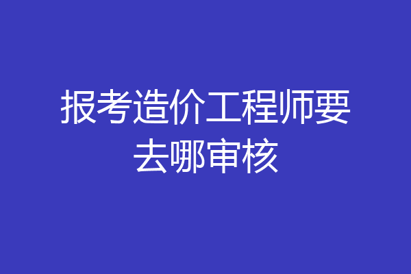报考造价工程师要去哪审核